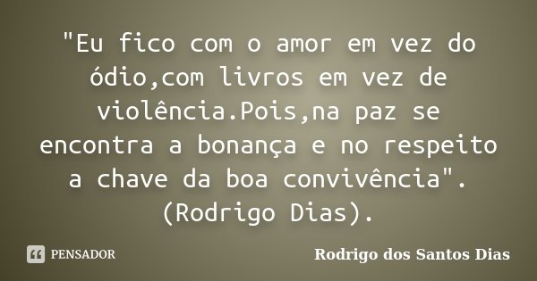 "Eu fico com o amor em vez do ódio,com livros em vez de violência.Pois,na paz se encontra a bonança e no respeito a chave da boa convivência". (Rodrig... Frase de Rodrigo dos Santos Dias.