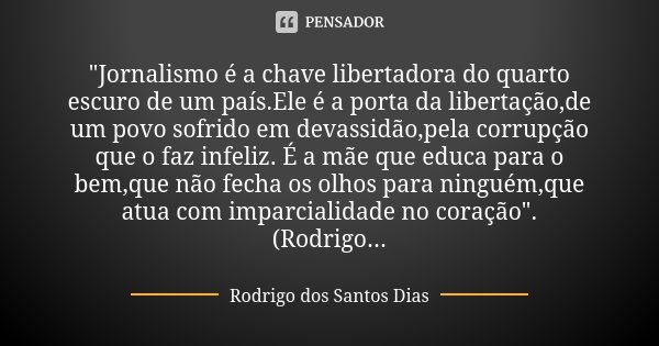 "Jornalismo é a chave libertadora do quarto escuro de um país.Ele é a porta da libertação,de um povo sofrido em devassidão,pela corrupção que o faz infeliz... Frase de Rodrigo dos Santos Dias.