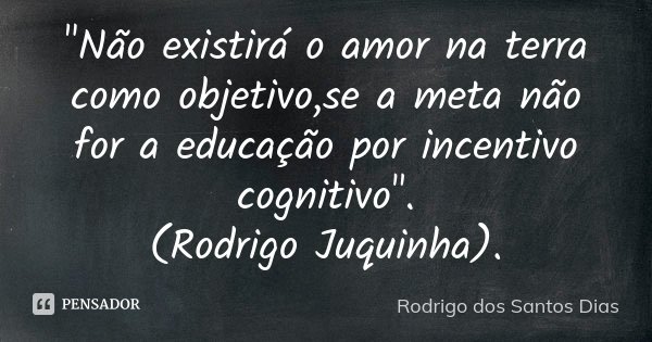"Não existirá o amor na terra como objetivo,se a meta não for a educação por incentivo cognitivo". (Rodrigo Juquinha).... Frase de Rodrigo dos Santos Dias.