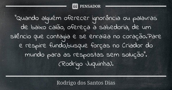 "Quando alguém oferecer ignorância ou palavras de baixo calão, ofereça a sabedoria, de um silêncio que contagia e se enraiza no coração.Pare e respire fund... Frase de Rodrigo dos Santos Dias.