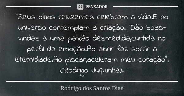 "Seus olhos reluzentes celebram a vida.E no universo contemplam a criação. Dão boas-vindas a uma paixão desmedida,curtida no perfil da emoção.Ao abrir faz ... Frase de Rodrigo dos Santos Dias.