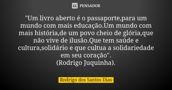 "Um livro aberto é o passaporte,para um mundo com mais educação.Um mundo com mais história,de um povo cheio de glória,que não vive de ilusão.Que tem saúde ... Frase de Rodrigo dos Santos Dias.