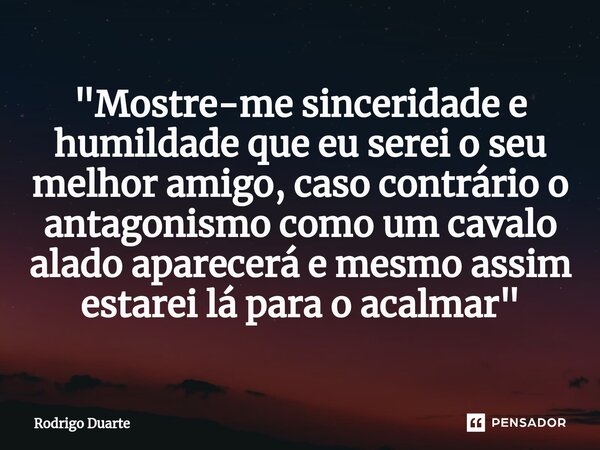 "⁠Mostre-me sinceridade e humildade que eu serei o seu melhor amigo, caso contrário o antagonismo como um cavalo alado aparecerá e mesmo assim estarei lá p... Frase de Rodrigo Duarte.