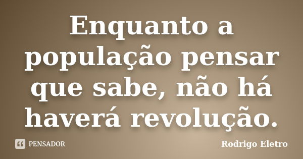 Enquanto a população pensar que sabe, não há haverá revolução.... Frase de Rodrigo eletro.