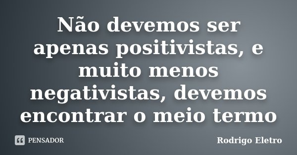 Não devemos ser apenas positivistas, e muito menos negativistas, devemos encontrar o meio termo... Frase de Rodrigo eletro.