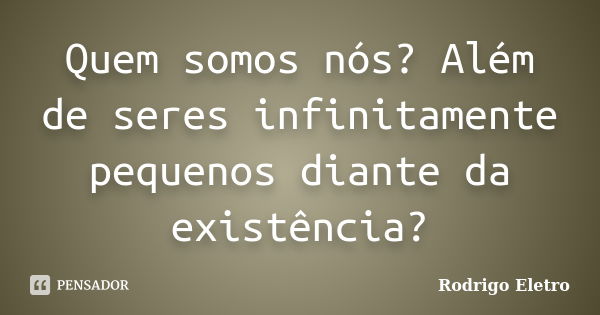 Quem somos nós? Além de seres infinitamente pequenos diante da existência?... Frase de Rodrigo eletro.