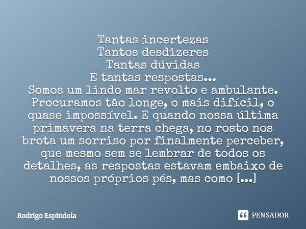 Tantas incertezas Tantos desdizeres Tantas dúvidas E tantas respostas... Somos um lindo mar revolto e ambulante. Procuramos tão longe, o mais difícil, o quase i... Frase de Rodrigo Espindola.