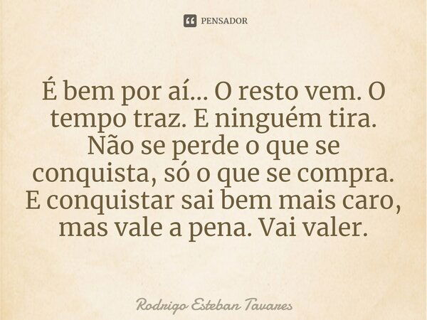 É bem por aí... O resto vem. O tempo traz. E ninguém tira. Não se perde o que se conquista, só o que se compra. E conquistar sai bem mais caro, mas vale a pena.... Frase de Rodrigo Esteban Tavares.