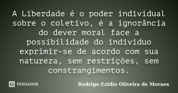 A Liberdade é o poder individual sobre o coletivo, é a ignorância do dever moral face a possibilidade do individuo exprimir-se de acordo com sua natureza, sem r... Frase de Rodrigo Ezidio Oliveira de Moraes.