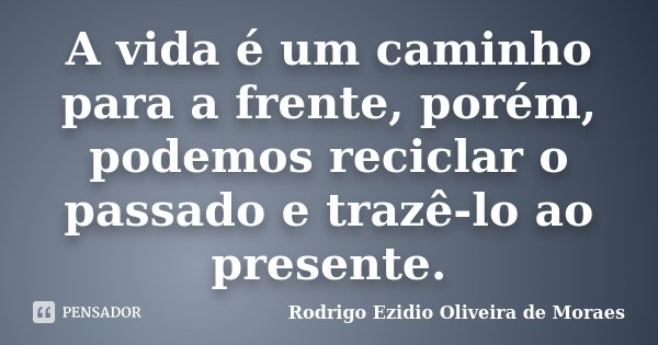 A vida é um caminho para a frente, porém, podemos reciclar o passado e trazê-lo ao presente.... Frase de Rodrigo Ezidio Oliveira de Moraes.