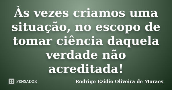 Às vezes criamos uma situação, no escopo de tomar ciência daquela verdade não acreditada!... Frase de Rodrigo Ezidio Oliveira de Moraes.