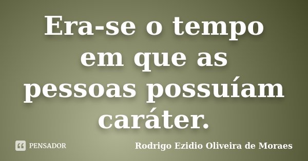 Era-se o tempo em que as pessoas possuíam caráter.... Frase de Rodrigo Ezidio Oliveira de Moraes.
