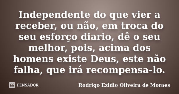 Independente do que vier a receber, ou não, em troca do seu esforço diario, dê o seu melhor, pois, acima dos homens existe Deus, este não falha, que irá recompe... Frase de Rodrigo Ezidio Oliveira de Moraes.