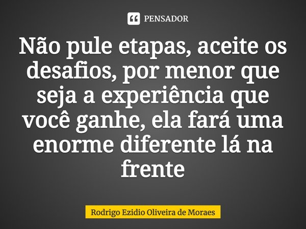 ⁠Não pule etapas, aceite os desafios, por menor que seja a experiência que você ganhe, ela fará uma enorme diferente lá na frente... Frase de Rodrigo Ezidio Oliveira de Moraes.