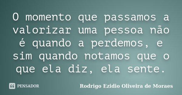O momento que passamos a valorizar uma pessoa não é quando a perdemos, e sim quando notamos que o que ela diz, ela sente.... Frase de Rodrigo Ezidio Oliveira de Moraes.