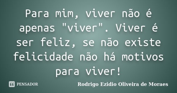 Para mim, viver não é apenas "viver". Viver é ser feliz, se não existe felicidade não há motivos para viver!... Frase de Rodrigo Ezidio Oliveira de Moraes.