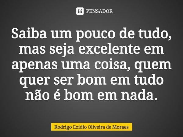 ⁠Saiba um pouco de tudo, mas seja excelente em apenas uma coisa, quem quer ser bom em tudo não é bom em nada.... Frase de Rodrigo Ezidio Oliveira de Moraes.