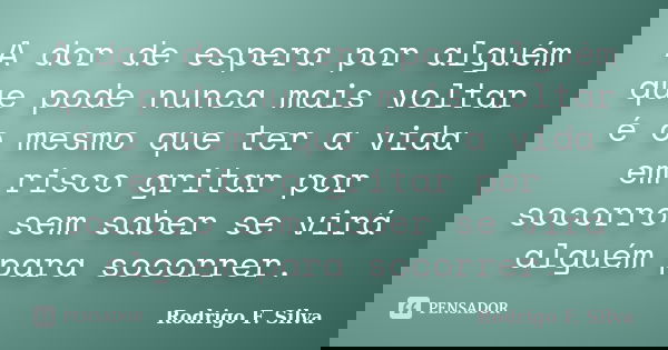 A dor de espera por alguém que pode nunca mais voltar é o mesmo que ter a vida em risco gritar por socorro sem saber se virá alguém para socorrer.... Frase de Rodrigo F. Silva.