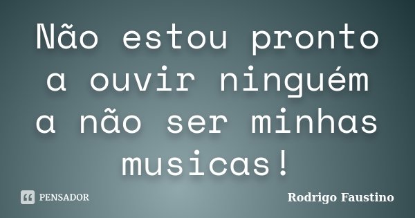 Não estou pronto a ouvir ninguém a não ser minhas musicas!... Frase de Rodrigo Faustino.