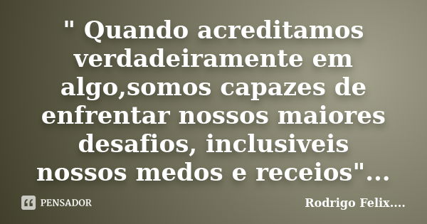 " Quando acreditamos verdadeiramente em algo,somos capazes de enfrentar nossos maiores desafios, inclusiveis nossos medos e receios"...... Frase de Rodrigo Felix...®..