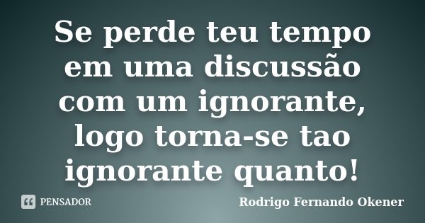 Se perde teu tempo em uma discussão com um ignorante, logo torna-se tao ignorante quanto!... Frase de Rodrigo Fernando Okener.