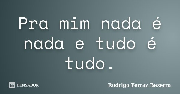Pra mim nada é nada e tudo é tudo.... Frase de Rodrigo Ferraz Bezerra.