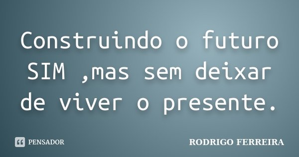 Construindo o futuro SIM ,mas sem deixar de viver o presente.... Frase de Rodrigo Ferreira.
