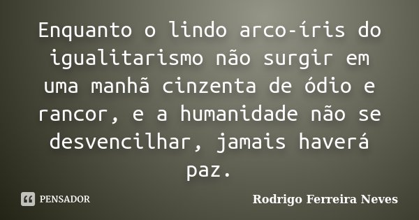 Enquanto o lindo arco-íris do igualitarismo não surgir em uma manhã cinzenta de ódio e rancor, e a humanidade não se desvencilhar, jamais haverá paz.... Frase de Rodrigo Ferreira Neves.