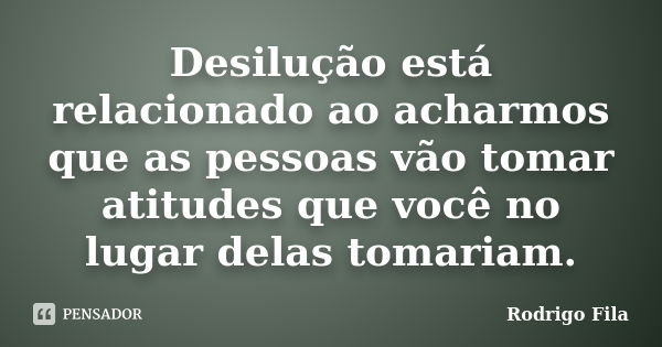 Desilução está relacionado ao acharmos que as pessoas vão tomar atitudes que você no lugar delas tomariam.... Frase de Rodrigo Fila.