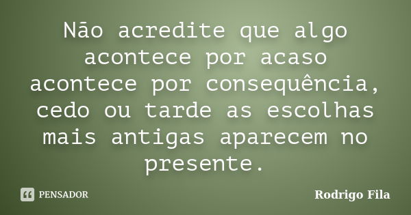 Não acredite que algo acontece por acaso acontece por consequência, cedo ou tarde as escolhas mais antigas aparecem no presente.... Frase de Rodrigo Fila.