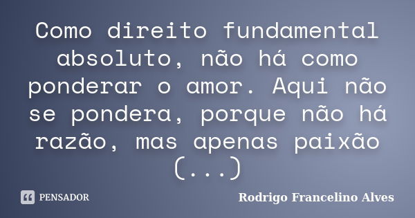 Como direito fundamental absoluto, não há como ponderar o amor. Aqui não se pondera, porque não há razão, mas apenas paixão (...)... Frase de Rodrigo Francelino Alves.