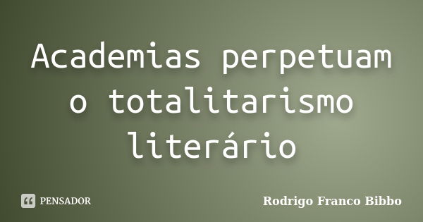 Academias perpetuam o totalitarismo literário... Frase de Rodrigo Franco Bibbo.