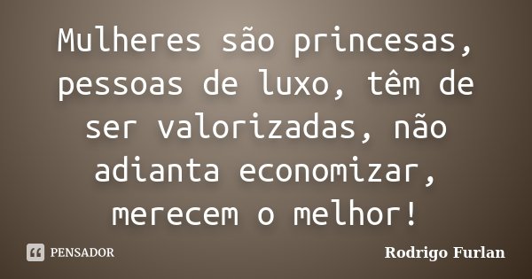 Mulheres são princesas, pessoas de luxo, têm de ser valorizadas, não adianta economizar, merecem o melhor!... Frase de Rodrigo Furlan.