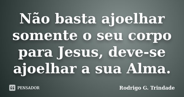 Não basta ajoelhar somente o seu corpo para Jesus, deve-se ajoelhar a sua Alma.... Frase de Rodrigo G. Trindade.