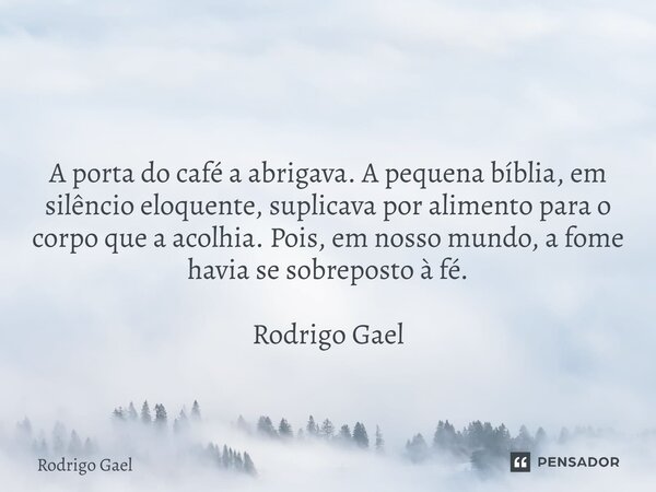⁠ A porta do café a abrigava. A pequena bíblia, em silêncio eloquente, suplicava por alimento para o corpo que a acolhia. Pois, em nosso mundo, a fome havia se ... Frase de Rodrigo Gael.
