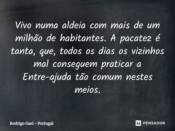 ⁠Vivo numa aldeia com mais de um milhão de habitantes. A pacatez é tanta, que, todos os dias os vizinhos mal conseguem praticar a Entre-ajuda tão comum nestes m... Frase de Rodrigo Gael - Portugal.