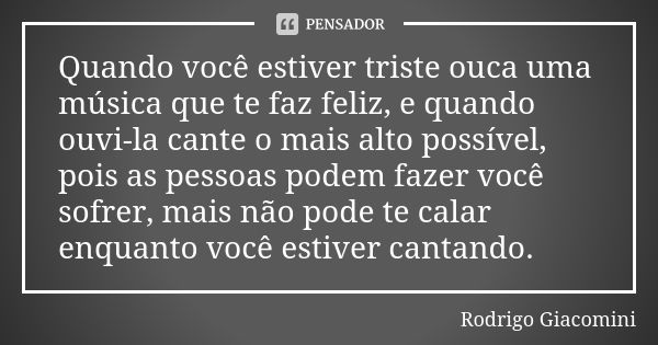 Quando você estiver triste ouca uma música que te faz feliz, e quando ouvi-la cante o mais alto possível, pois as pessoas podem fazer você sofrer, mais não pode... Frase de Rodrigo Giacomini.