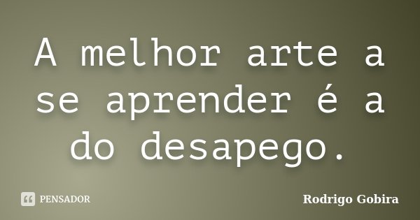 A melhor arte a se aprender é a do desapego.... Frase de Rodrigo Gobira.