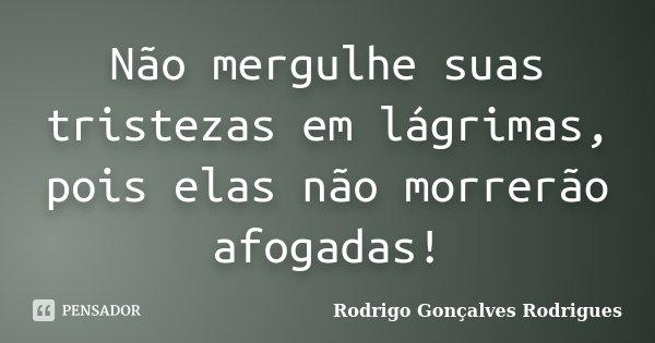 Não mergulhe suas tristezas em lágrimas, pois elas não morrerão afogadas!... Frase de Rodrigo Gonçalves Rodrigues.