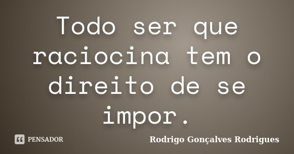Todo ser que raciocina tem o direito de se impor.... Frase de Rodrigo Gonçalves Rodrigues.