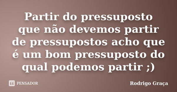 Partir do pressuposto que não devemos partir de pressupostos acho que é um bom pressuposto do qual podemos partir ;)... Frase de Rodrigo Graça.