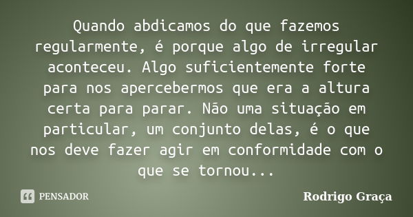 Quando abdicamos do que fazemos regularmente, é porque algo de irregular aconteceu. Algo suficientemente forte para nos apercebermos que era a altura certa para... Frase de Rodrigo Graça.