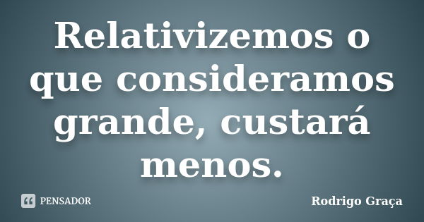 Relativizemos o que consideramos grande, custará menos.... Frase de Rodrigo Graça.