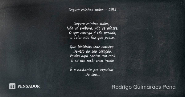 Segure minhas mãos - 2015 Segure minhas mãos, Não vá embora, não se afaste, O que carrega é tão pesado, E falar não faz que passe, Que histórias traz consigo De... Frase de Rodrigo Guimarães Pena.