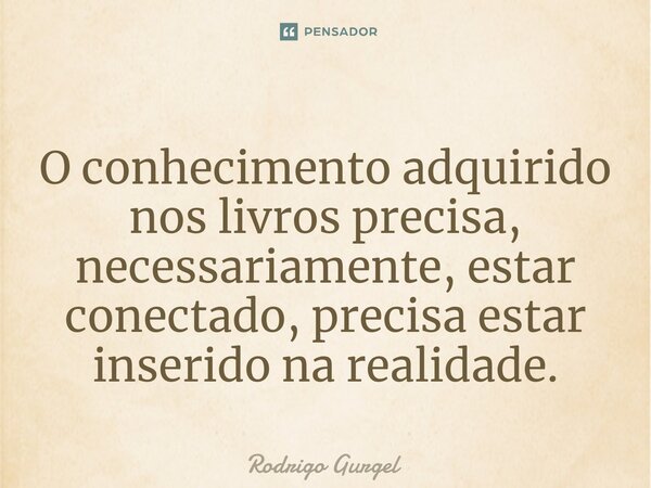 ⁠O conhecimento adquirido nos livros precisa, necessariamente, estar conectado, precisa estar inserido na realidade.... Frase de Rodrigo Gurgel.