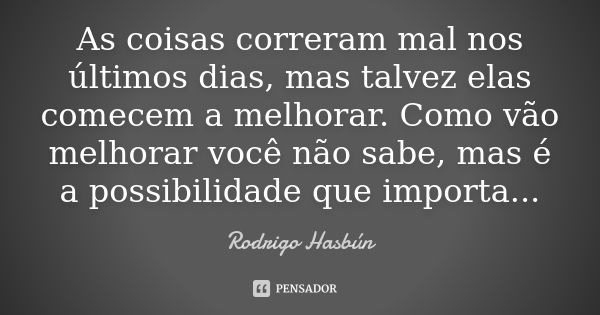 As coisas correram mal nos últimos dias, mas talvez elas comecem a melhorar. Como vão melhorar você não sabe, mas é a possibilidade que importa...... Frase de Rodrigo Hasbún.