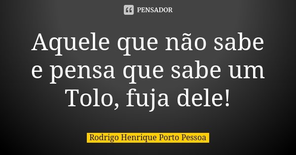 Aquele que não sabe e pensa que sabe um Tolo, fuja dele!... Frase de Rodrigo Henrique Porto Pessoa.