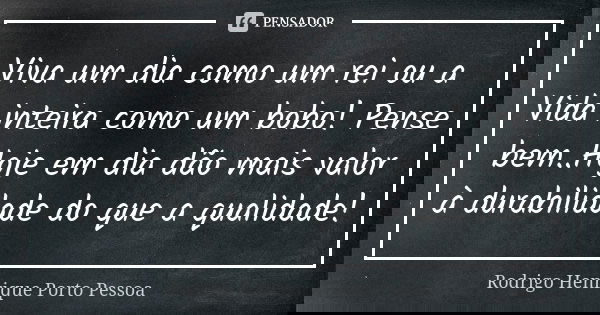 Viva um dia como um rei ou a Vida inteira como um bobo! Pense bem..Hoje em dia dão mais valor à durabilidade do que a qualidade!... Frase de Rodrigo Henrique Porto Pessoa.