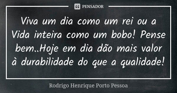 Viva um dia como um rei ou a Vida inteira como um bobo! Pense bem..Hoje em dia dão mais valor à durabilidade do que a qualidade!... Frase de Rodrigo Henrique Porto Pessoa.