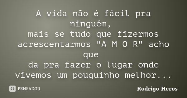 A vida não é fácil pra ninguém, mais se tudo que fizermos acrescentarmos "A M O R" acho que da pra fazer o lugar onde vivemos um pouquinho melhor...... Frase de Rodrigo Heros.